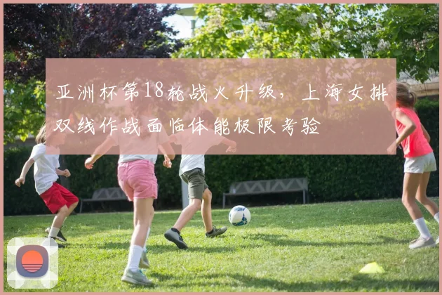 亚洲杯第18轮战火升级，上海女排双线作战面临体能极限考验 - 88看球图集
