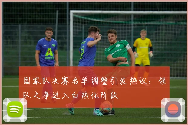 国家队决赛名单调整引发热议，领队之争进入白热化阶段 - 88看球资讯
