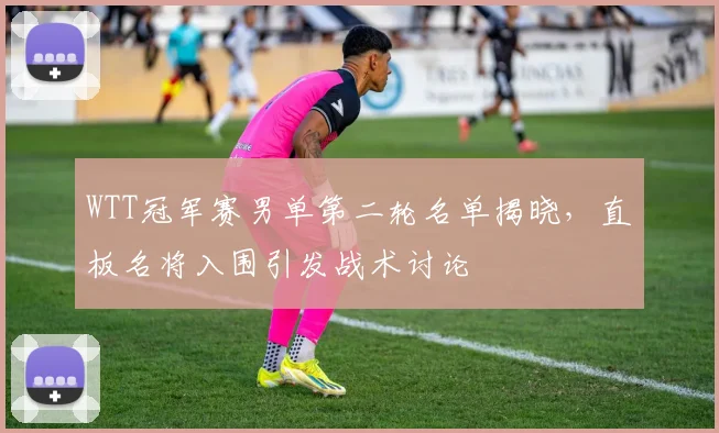 WTT冠军赛男单第二轮名单揭晓，直板名将入围引发战术讨论 - 88看球推荐