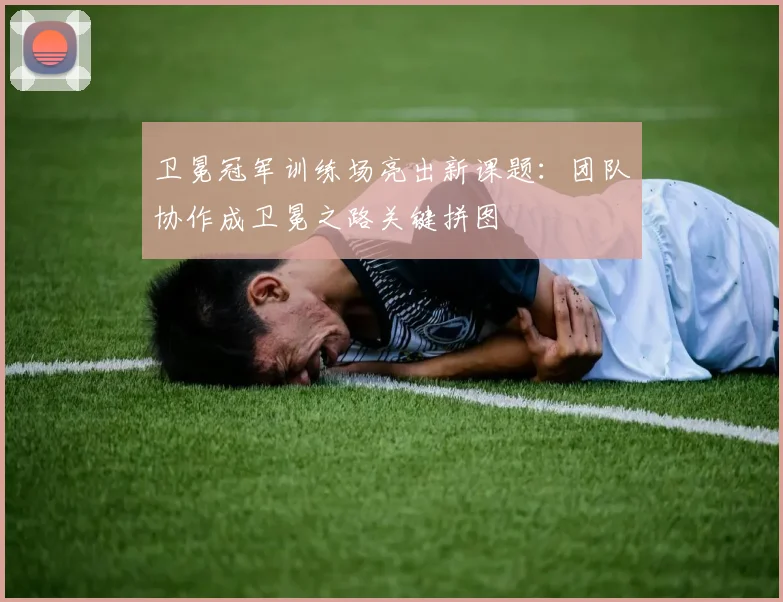 卫冕冠军训练场亮出新课题:团队协作成卫冕之路关键拼图 - 88看球推荐
