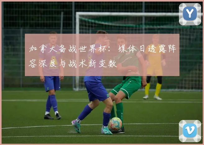 加拿大备战世界杯：媒体日透露阵容深度与战术新变数 - 88看球推荐