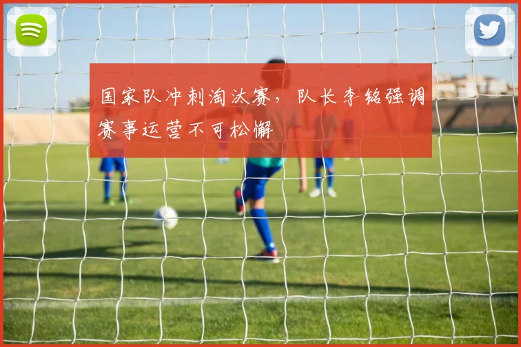 国家队冲刺淘汰赛，队长李铭强调赛事运营不可松懈 - 88看球资讯