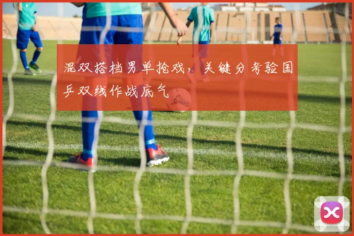 混双搭档男单抢戏,关键分考验国乒双线作战底气 - 88看球推荐