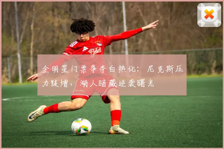 全明星门票争夺白热化：尼克斯压力陡增，湖人暗藏逆袭曙光 - 88看球推荐