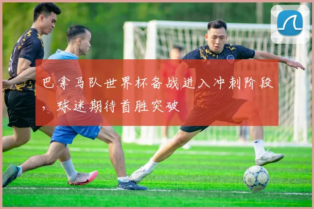 巴拿马队世界杯备战进入冲刺阶段，球迷期待首胜突破 - 88看球推荐