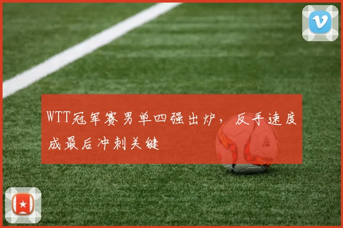 WTT冠军赛男单四强出炉,反手速度成最后冲刺关键 - 88看球推荐