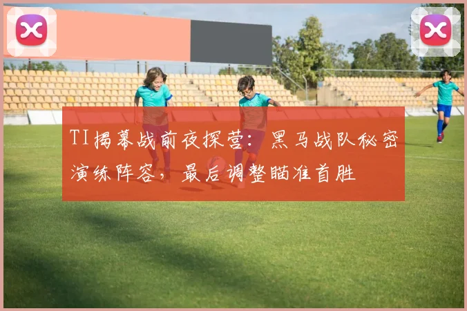 TI揭幕战前夜探营:黑马战队秘密演练阵容,最后调整瞄准首胜 - 88看球推荐