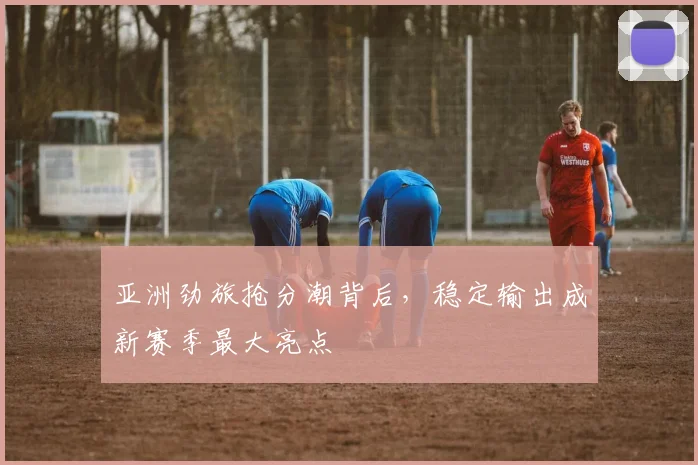 亚洲劲旅抢分潮背后，稳定输出成新赛季最大亮点 - 88看球推荐