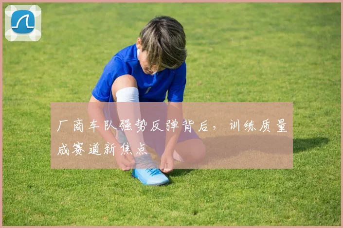厂商车队强势反弹背后，训练质量成赛道新焦点 - 88看球推荐