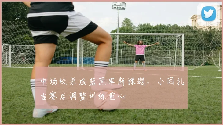 中场绞杀成蓝黑军新课题，小因扎吉赛后调整训练重心 - 88看球推荐