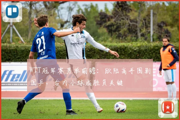 WTT冠军赛男单前瞻:欧陆高手围剿国乒,台内小球成胜负关键 - 88看球推荐