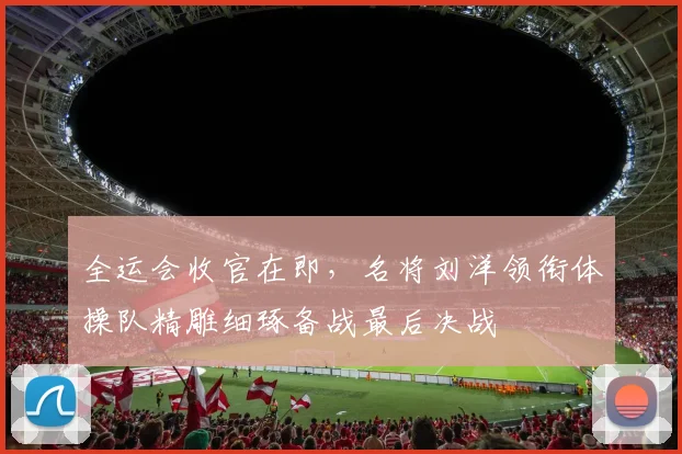 全运会收官在即，名将刘洋领衔体操队精雕细琢备战最后决战 - 88看球推荐
