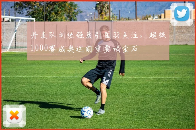 丹麦队训练强度引国羽关注，超级1000赛成奥运前重要试金石 - 88看球推荐