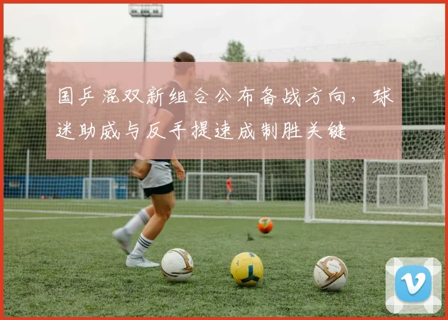 国乒混双新组合公布备战方向，球迷助威与反手提速成制胜关键 - 88看球资讯