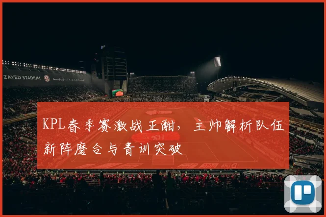 KPL春季赛激战正酣，主帅解析队伍新阵磨合与青训突破 - 88看球推荐