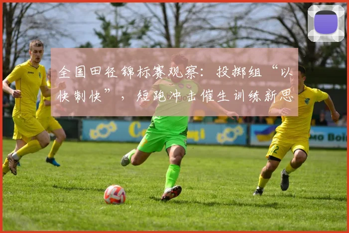 全国田径锦标赛观察:投掷组“以快制快”,短跑冲击催生训练新思路 - 88看球推荐