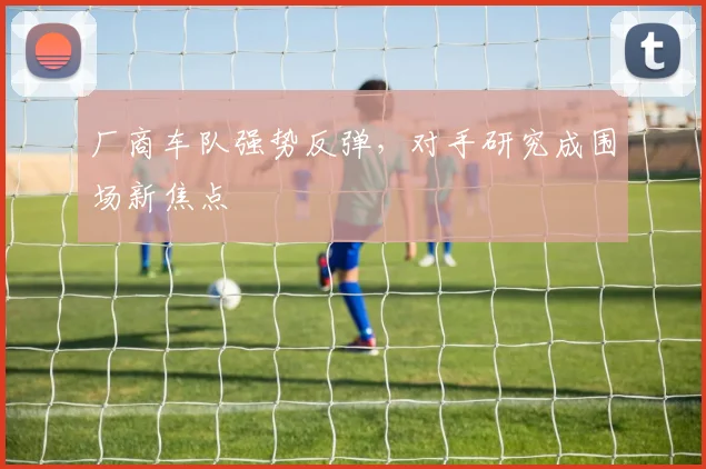 厂商车队强势反弹，对手研究成围场新焦点 - 88看球推荐