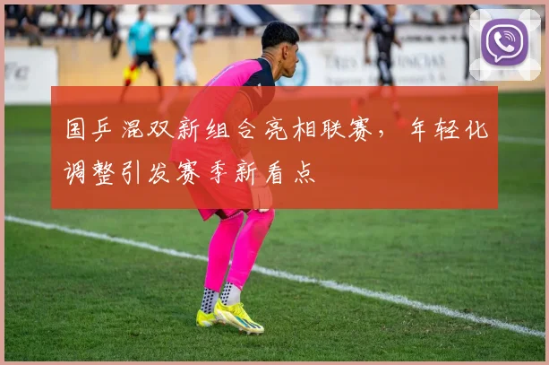 国乒混双新组合亮相联赛，年轻化调整引发赛季新看点 - 88看球资讯