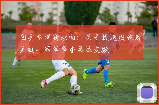 国乒冬训新动向:反手提速成破局关键,冠军争夺再添变数 - 88看球推荐