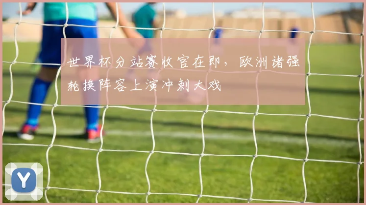 世界杯分站赛收官在即,欧洲诸强轮换阵容上演冲刺大戏 - 88看球推荐