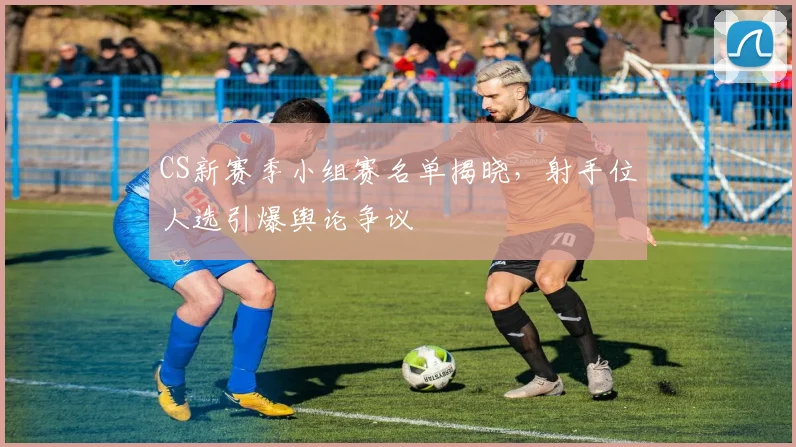 CS新赛季小组赛名单揭晓，射手位人选引爆舆论争议 - 88看球推荐