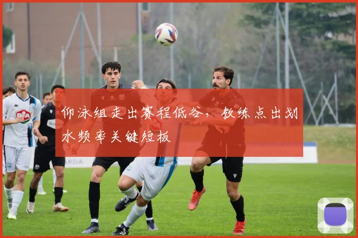 仰泳组走出赛程低谷,教练点出划水频率关键短板 - 88看球推荐