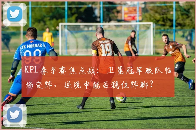 KPL春季赛焦点战：卫冕冠军狼队临场变阵，逆境中能否稳住阵脚？ - 88看球推荐