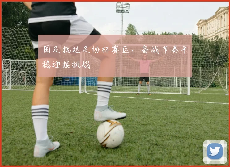 国足抵达足协杯赛区，备战节奏平稳迎接挑战 - 88看球资讯