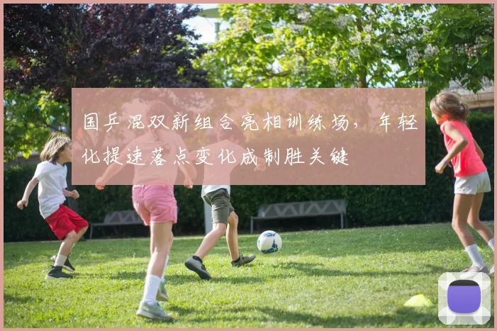国乒混双新组合亮相训练场，年轻化提速落点变化成制胜关键 - 88看球资讯