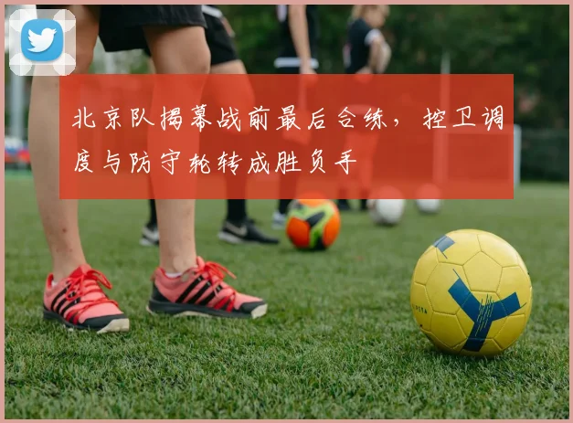 北京队揭幕战前最后合练,控卫调度与防守轮转成胜负手 - 88看球推荐